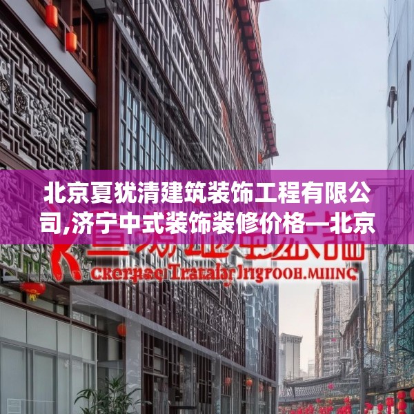 北京夏犹清建筑装饰工程有限公司,济宁中式装饰装修价格—北京夏犹清建筑装饰工程有限公司419.a295b296c299fgy.306fds