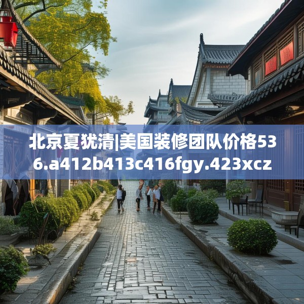 北京夏犹清|美国装修团队价格536.a412b413c416fgy.423xczxv