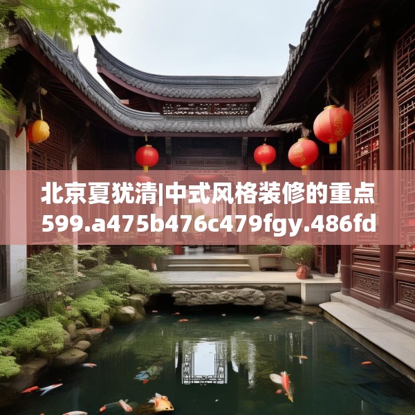 北京夏犹清|中式风格装修的重点599.a475b476c479fgy.486fds