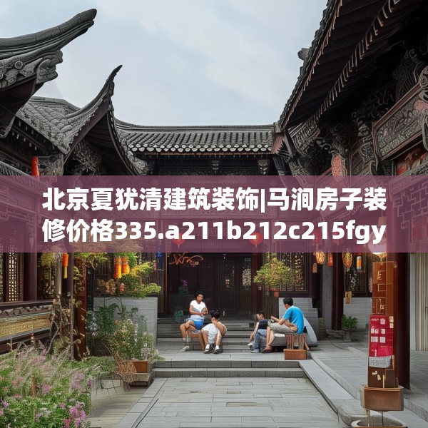 北京夏犹清建筑装饰|马涧房子装修价格335.a211b212c215fgy.222cvcx