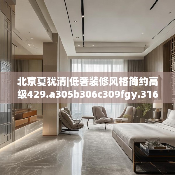 北京夏犹清|低奢装修风格简约高级429.a305b306c309fgy.316fhsg