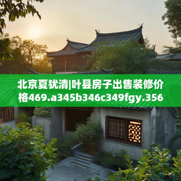 北京夏犹清|叶县房子出售装修价格469.a345b346c349fgy.356jhhj