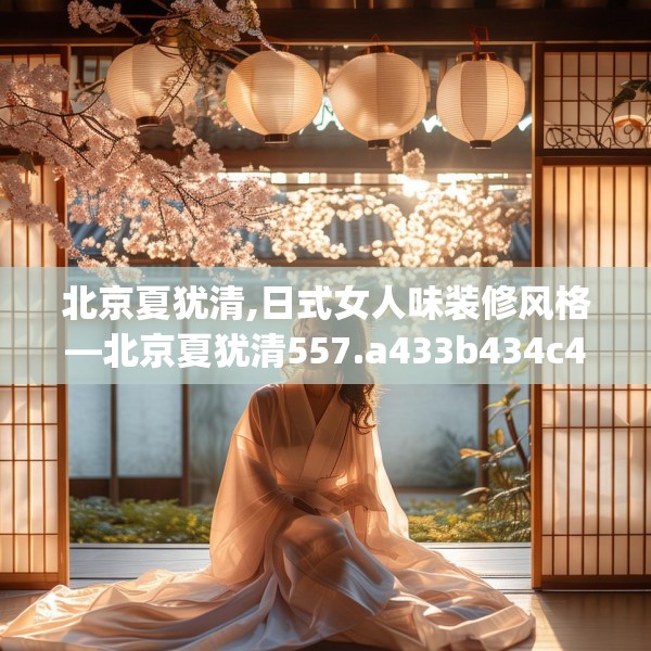 北京夏犹清,日式女人味装修风格—北京夏犹清557.a433b434c437fgy.444bnbn