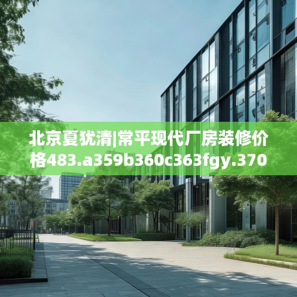 北京夏犹清|常平现代厂房装修价格483.a359b360c363fgy.370fhsg