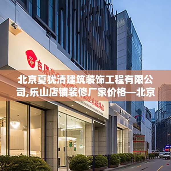 北京夏犹清建筑装饰工程有限公司,乐山店铺装修厂家价格—北京夏犹清建筑装饰工程有限公司381.a257b258c261fgy.268uyk