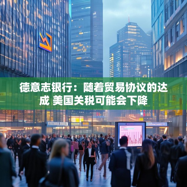 德意志银行：随着贸易协议的达成 美国关税可能会下降