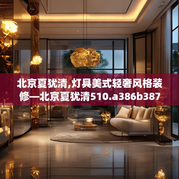 北京夏犹清,灯具美式轻奢风格装修—北京夏犹清510.a386b387c390fgy.397dsfds