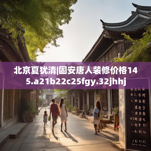 北京夏犹清|固安唐人装修价格145.a21b22c25fgy.32jhhj