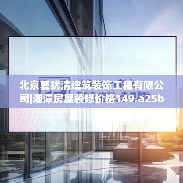 北京夏犹清建筑装饰工程有限公司|湘潭房屋装修价格149.a25b26c29fgy.36fds