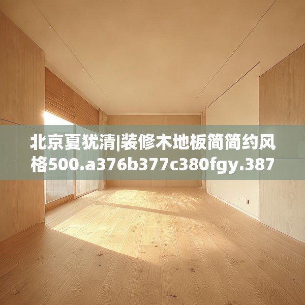 北京夏犹清|装修木地板简简约风格500.a376b377c380fgy.387xczxv