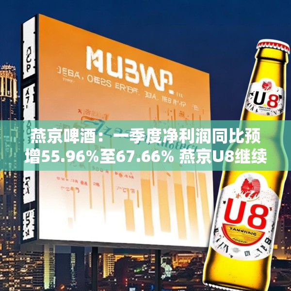 燕京啤酒：一季度净利润同比预增55.96%至67.66% 燕京U8继续保持高增速