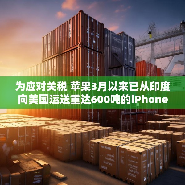 为应对关税 苹果3月以来已从印度向美国运送重达600吨的iPhone
