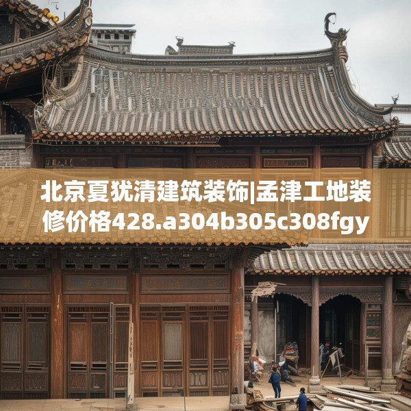 北京夏犹清建筑装饰|孟津工地装修价格428.a304b305c308fgy.315xczxv
