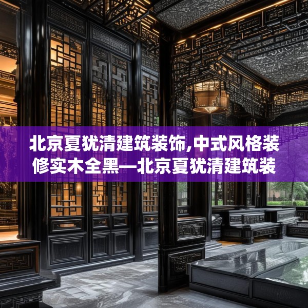 北京夏犹清建筑装饰,中式风格装修实木全黑—北京夏犹清建筑装饰249.a125b126c129fgy.136fhsg
