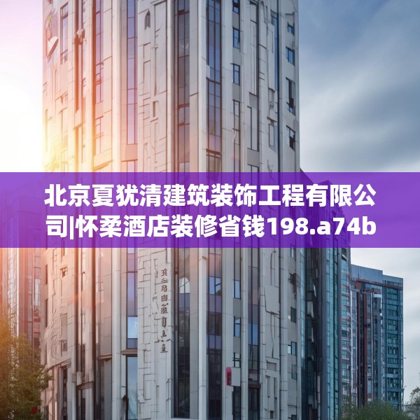 北京夏犹清建筑装饰工程有限公司|怀柔酒店装修省钱198.a74b75c78fgy.85nbn