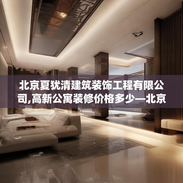 北京夏犹清建筑装饰工程有限公司,高新公寓装修价格多少—北京夏犹清建筑装饰工程有限公司166.a42b43c46fgy.53htyj