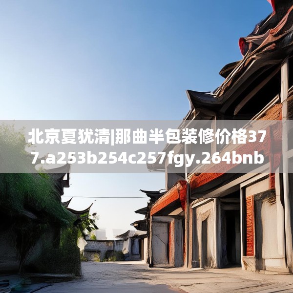 北京夏犹清|那曲半包装修价格377.a253b254c257fgy.264bnbn