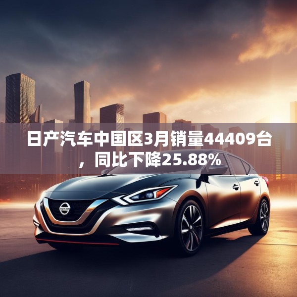 日产汽车中国区3月销量44409台，同比下降25.88%