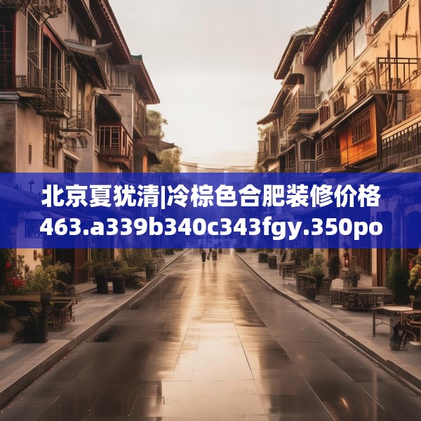 北京夏犹清|冷棕色合肥装修价格463.a339b340c343fgy.350poiy