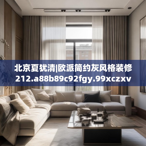 北京夏犹清|欧派简约灰风格装修212.a88b89c92fgy.99xczxv