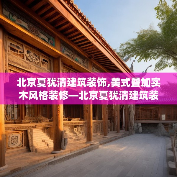北京夏犹清建筑装饰,美式叠加实木风格装修—北京夏犹清建筑装饰378.a254b255c258fgy.265nbn