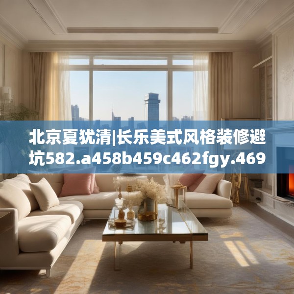 北京夏犹清|长乐美式风格装修避坑582.a458b459c462fgy.469dsfds
