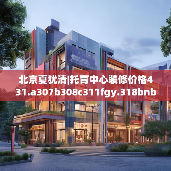 北京夏犹清|托育中心装修价格431.a307b308c311fgy.318bnbn