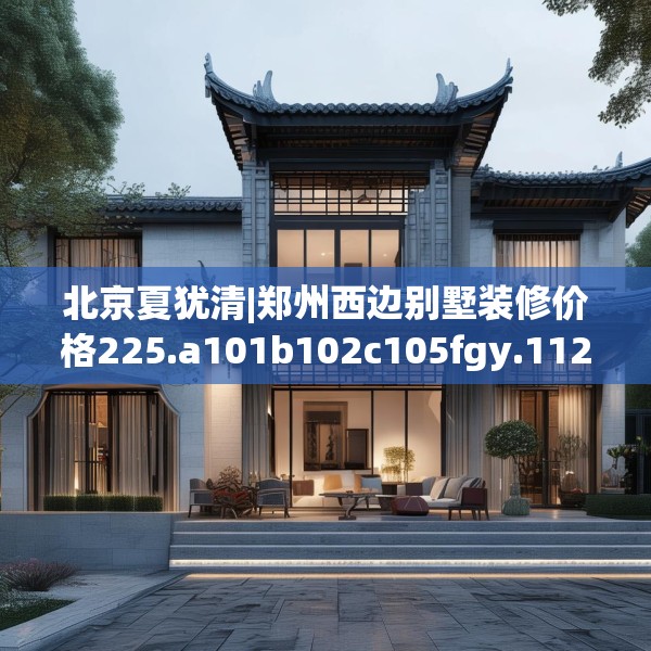 北京夏犹清|郑州西边别墅装修价格225.a101b102c105fgy.112fghfd