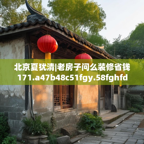 北京夏犹清|老房子问么装修省钱171.a47b48c51fgy.58fghfd