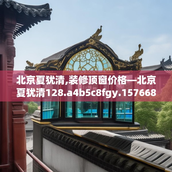 北京夏犹清,装修顶窗价格—北京夏犹清128.a4b5c8fgy.1576684