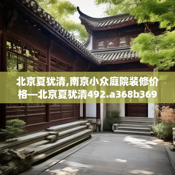 北京夏犹清,南京小众庭院装修价格—北京夏犹清492.a368b369c372fgy.379dsfds