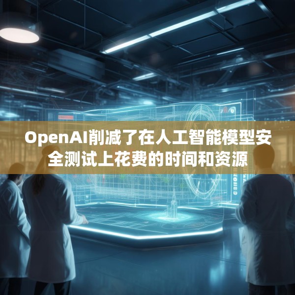 OpenAI削减了在人工智能模型安全测试上花费的时间和资源