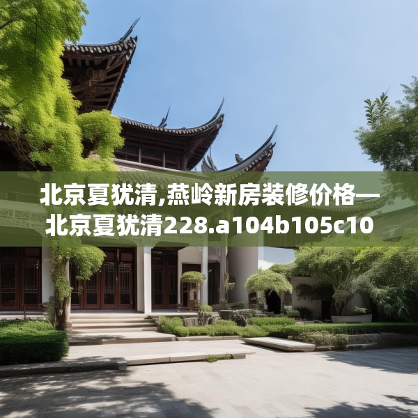 北京夏犹清,燕岭新房装修价格—北京夏犹清228.a104b105c108fgy.115lkjl