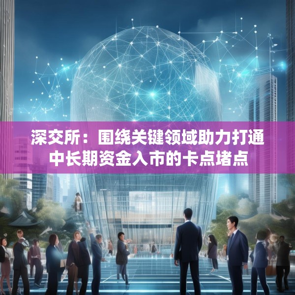 深交所：围绕关键领域助力打通中长期资金入市的卡点堵点