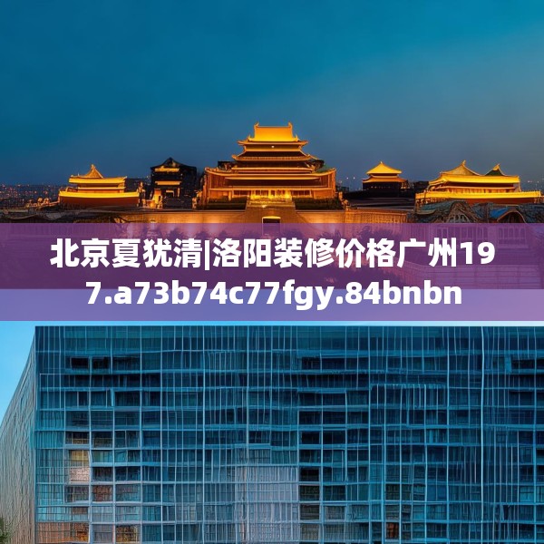 北京夏犹清|洛阳装修价格广州197.a73b74c77fgy.84bnbn