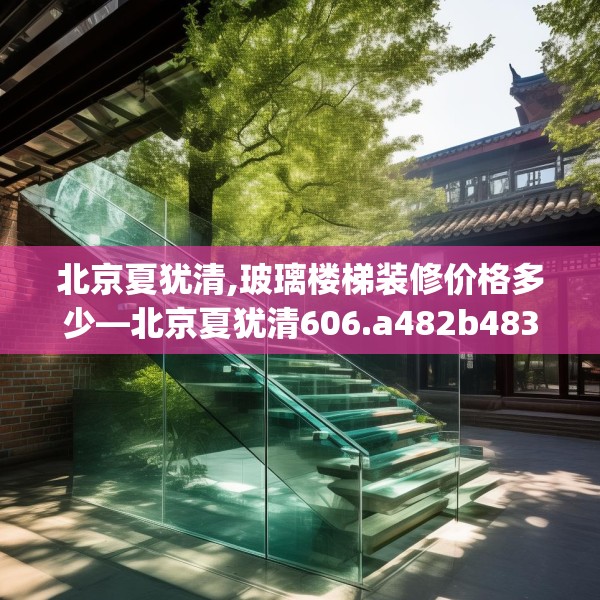 北京夏犹清,玻璃楼梯装修价格多少—北京夏犹清606.a482b483c486fgy.493lkjl