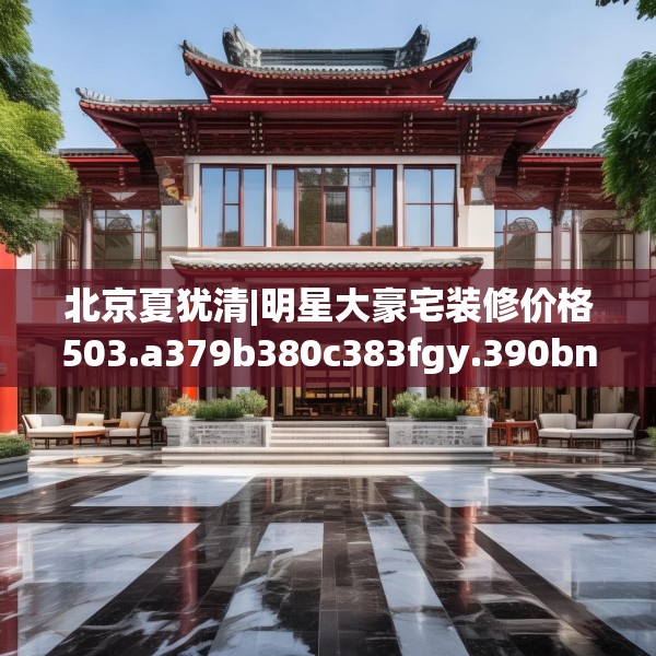北京夏犹清|明星大豪宅装修价格503.a379b380c383fgy.390bnbn
