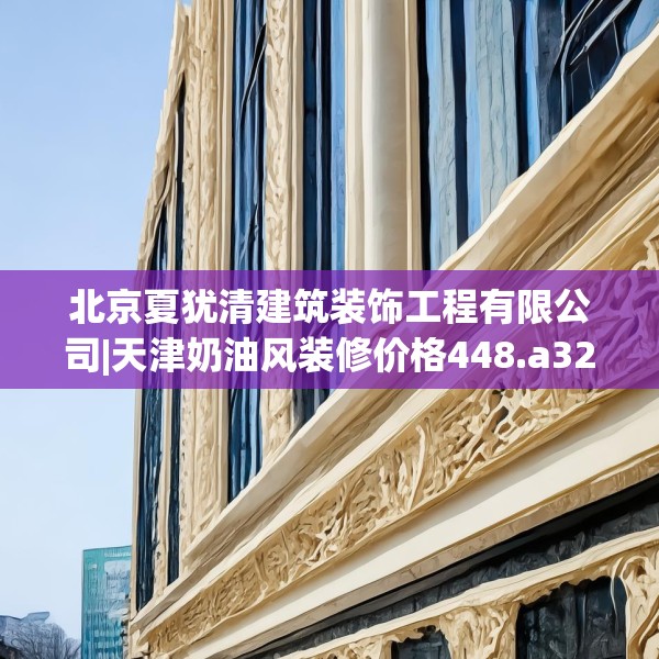 北京夏犹清建筑装饰工程有限公司|天津奶油风装修价格448.a324b325c328fgy.335dewqe