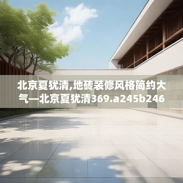 北京夏犹清,地砖装修风格简约大气—北京夏犹清369.a245b246c249fgy.256fghfd