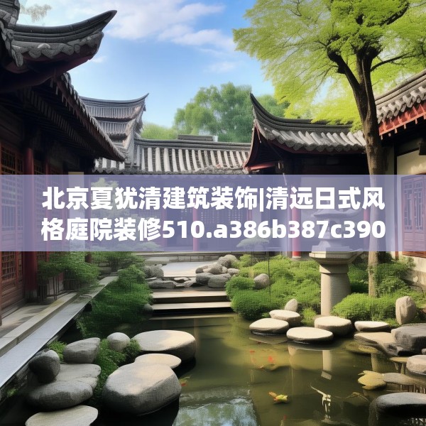 北京夏犹清建筑装饰|清远日式风格庭院装修510.a386b387c390fgy.397dsfds