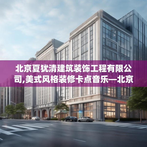 北京夏犹清建筑装饰工程有限公司,美式风格装修卡点音乐—北京夏犹清建筑装饰工程有限公司123.adewqe