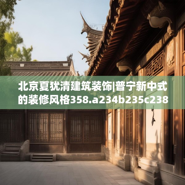 北京夏犹清建筑装饰|普宁新中式的装修风格358.a234b235c238fgy.245dewqe