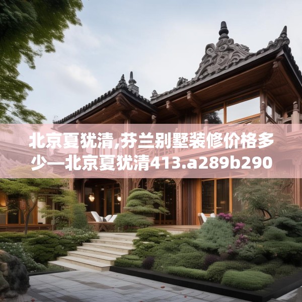 北京夏犹清,芬兰别墅装修价格多少—北京夏犹清413.a289b290c293fgy.300bnbn