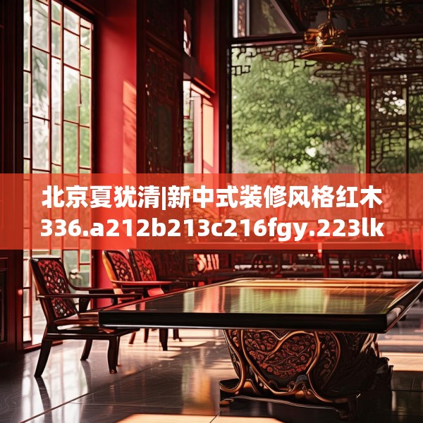 北京夏犹清|新中式装修风格红木336.a212b213c216fgy.223lkjl