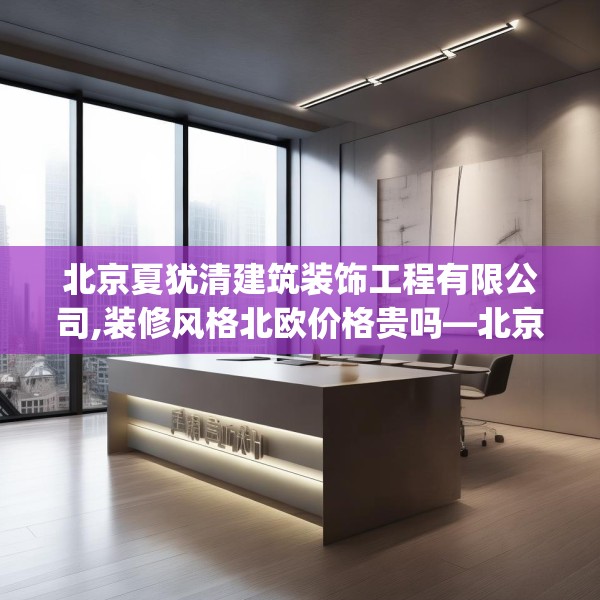 北京夏犹清建筑装饰工程有限公司,装修风格北欧价格贵吗—北京夏犹清建筑装饰工程有限公司504.a380b381c384fgy.391nbn