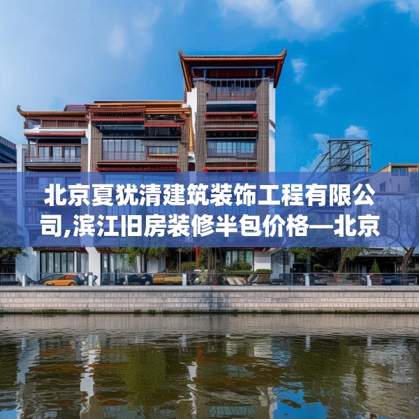 北京夏犹清建筑装饰工程有限公司,滨江旧房装修半包价格—北京夏犹清建筑装饰工程有限公司274.a150b151c154fgy.161htyj