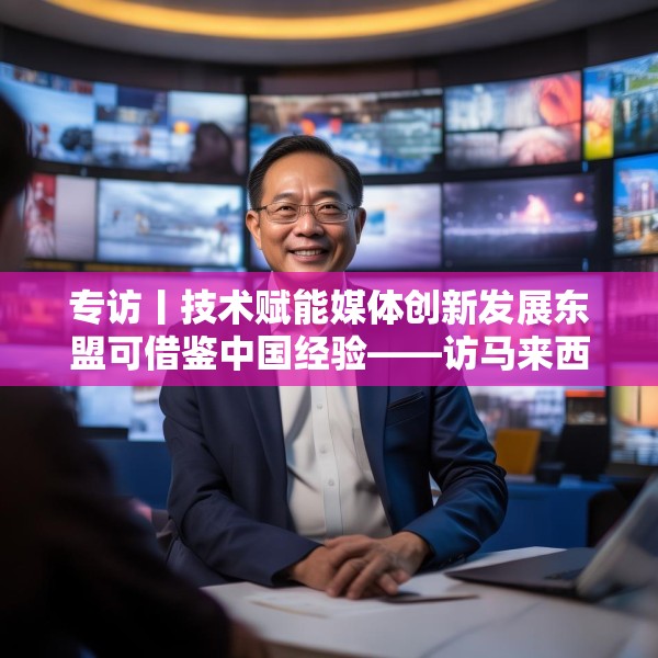 专访丨技术赋能媒体创新发展东盟可借鉴中国经验——访马来西亚国家新闻社主席黄振威