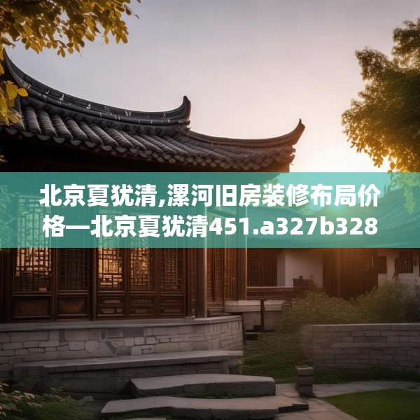 北京夏犹清,漯河旧房装修布局价格—北京夏犹清451.a327b328c331fgy.338jhhj