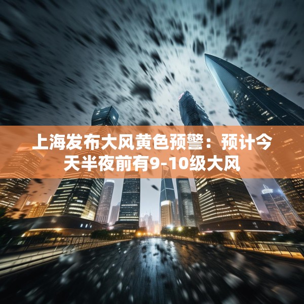 上海发布大风黄色预警：预计今天半夜前有9-10级大风