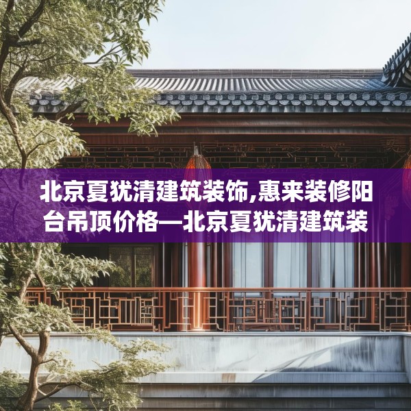北京夏犹清建筑装饰,惠来装修阳台吊顶价格—北京夏犹清建筑装饰371.a247b248c251fgy.258cvcx